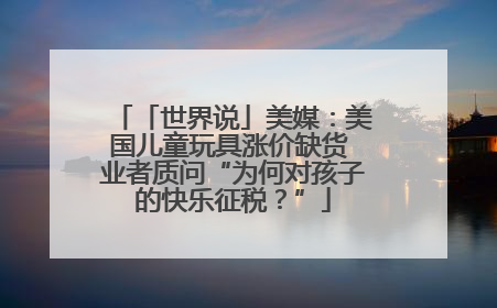 「世界说」美媒：美国儿童玩具涨价缺货 业者质问“为何对孩子的快乐征税？”