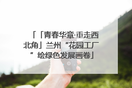 「青春华章·重走西北角」兰州“花园工厂”绘绿色发展画卷
