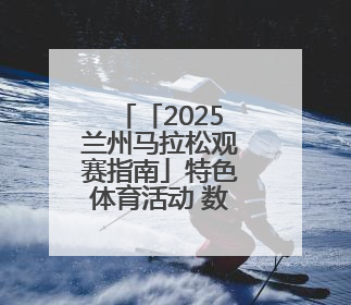 「2025兰州马拉松观赛指南」特色体育活动 数千群众展演燃动全城
