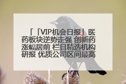 「VIP机会日报」医药板块逆势走强 创新药涨幅居前 栏目精选机构研报 优质公司区间最高涨34.9%