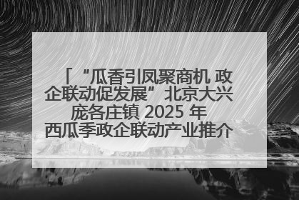 “瓜香引凤聚商机 政企联动促发展”北京大兴庞各庄镇 2025 年西瓜季政企联动产业推介活动圆满举行