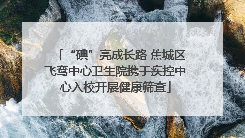 “碘”亮成长路 蕉城区飞鸾中心卫生院携手疾控中心入校开展健康筛查