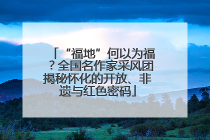 “福地”何以为福？全国名作家采风团揭秘怀化的开放、非遗与红色密码