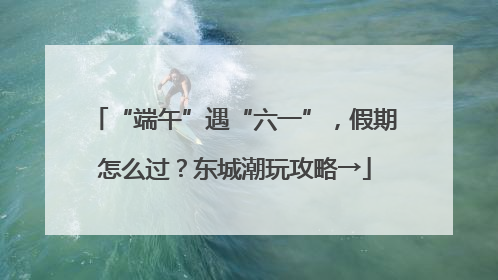 “端午”遇“六一”，假期怎么过？东城潮玩攻略→