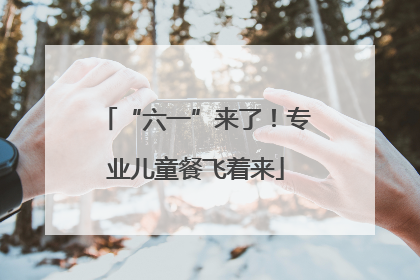 “六一”来了！专业儿童餐飞着来