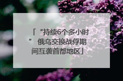 “持续6个多小时” 俄乌交换战俘期间互袭首都地区