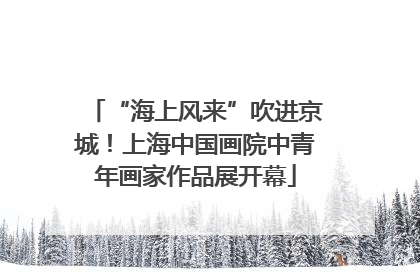“海上风来”吹进京城！上海中国画院中青年画家作品展开幕