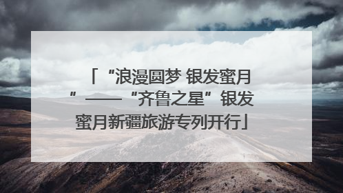 “浪漫圆梦 银发蜜月”——“齐鲁之星”银发蜜月新疆旅游专列开行