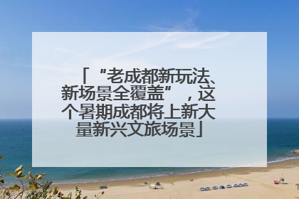 “老成都新玩法、新场景全覆盖”，这个暑期成都将上新大量新兴文旅场景