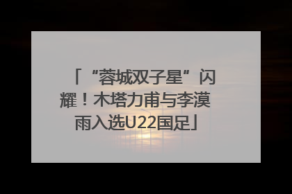 “蓉城双子星”闪耀！木塔力甫与李漠雨入选U22国足