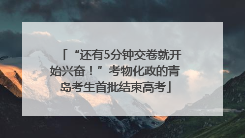 “还有5分钟交卷就开始兴奋！”考物化政的青岛考生首批结束高考