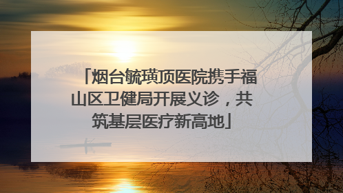 烟台毓璜顶医院携手福山区卫健局开展义诊，共筑基层医疗新高地