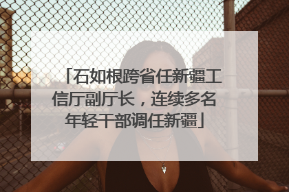 石如根跨省任新疆工信厅副厅长，连续多名年轻干部调任新疆