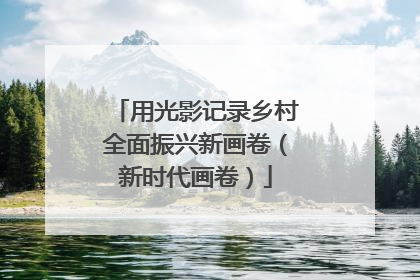 用光影记录乡村全面振兴新画卷（新时代画卷）