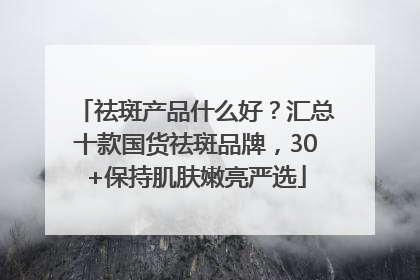 祛斑产品什么好？汇总十款国货祛斑品牌，30+保持肌肤嫩亮严选