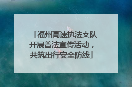 福州高速执法支队开展普法宣传活动，共筑出行安全防线