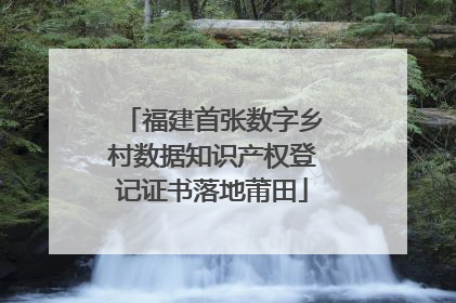 福建首张数字乡村数据知识产权登记证书落地莆田