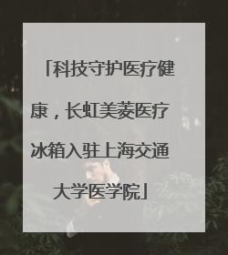 科技守护医疗健康，长虹美菱医疗冰箱入驻上海交通大学医学院