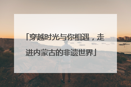 穿越时光与你相遇，走进内蒙古的非遗世界