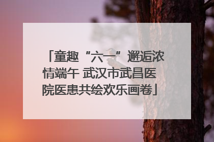 童趣“六一”邂逅浓情端午 武汉市武昌医院医患共绘欢乐画卷