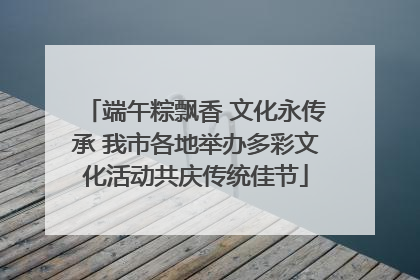 端午粽飘香 文化永传承 我市各地举办多彩文化活动共庆传统佳节