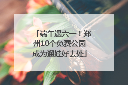 端午遇六一！郑州10个免费公园成为遛娃好去处