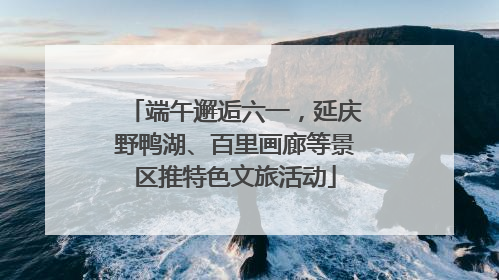 端午邂逅六一，延庆野鸭湖、百里画廊等景区推特色文旅活动