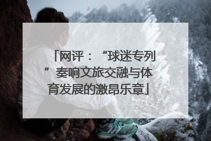 网评：“球迷专列”奏响文旅交融与体育发展的激昂乐章