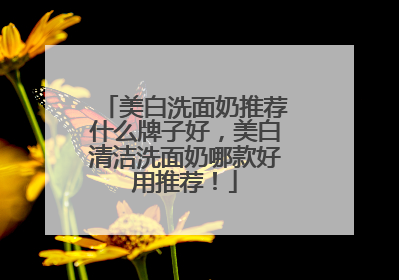 美白洗面奶推荐什么牌子好，美白清洁洗面奶哪款好用推荐！