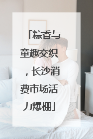 粽香与童趣交织，长沙消费市场活力爆棚