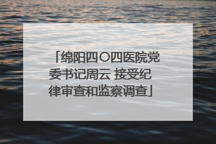 绵阳四〇四医院党委书记周云 接受纪律审查和监察调查