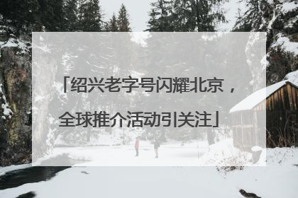 绍兴老字号闪耀北京，全球推介活动引关注
