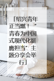 绍兴青年正当燃！“青春为中国式现代化挺膺担当”主题分享会举行