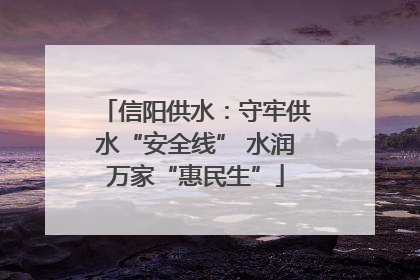 信阳供水：守牢供水“安全线” 水润万家“惠民生”