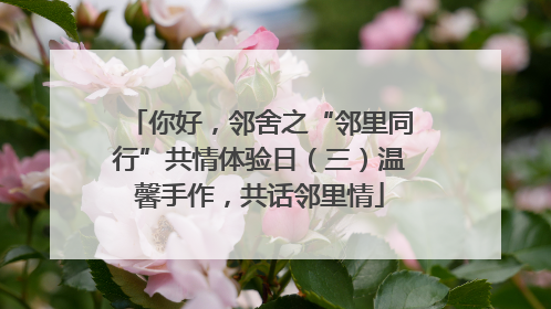 你好，邻舍之“邻里同行”共情体验日（三）温馨手作，共话邻里情