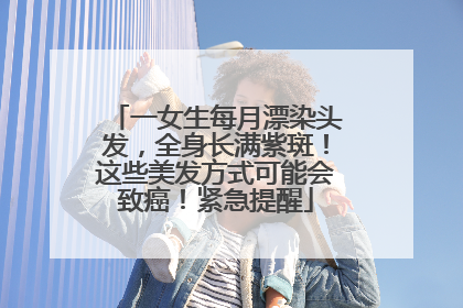 一女生每月漂染头发，全身长满紫斑！这些美发方式可能会致癌！紧急提醒