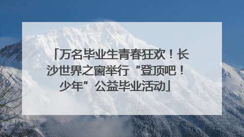 万名毕业生青春狂欢！长沙世界之窗举行“登顶吧！少年”公益毕业活动