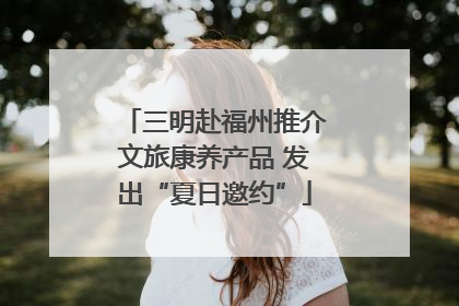 三明赴福州推介文旅康养产品 发出“夏日邀约”