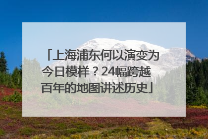上海浦东何以演变为今日模样？24幅跨越百年的地图讲述历史