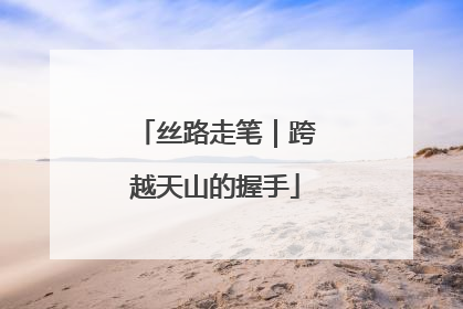 丝路走笔｜跨越天山的握手