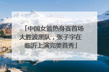 中国女篮热身赛首场大胜波黑队，张子宇在临沂上演完美首秀