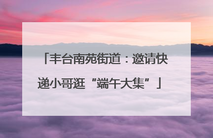 丰台南苑街道：邀请快递小哥逛“端午大集”