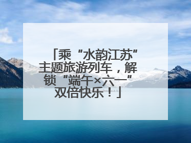 乘“水韵江苏”主题旅游列车，解锁“端午×六一”双倍快乐！