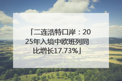 二连浩特口岸：2025年入境中欧班列同比增长17.73%