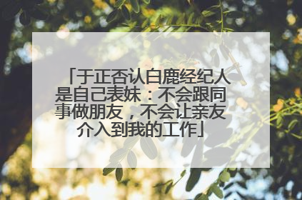 于正否认白鹿经纪人是自己表妹：不会跟同事做朋友，不会让亲友介入到我的工作