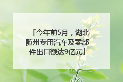 今年前5月，湖北随州专用汽车及零部件出口额达9亿元