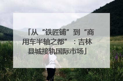 从“铁匠铺”到“商用车半轴之都”：吉林县城接轨国际市场