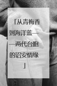 从青梅香到海洋蓝——两代台胞的诏安情缘