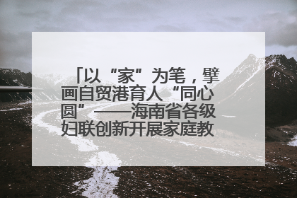以“家”为笔，擘画自贸港育人“同心圆”——海南省各级妇联创新开展家庭教育宣传周活动