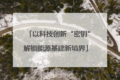以科技创新“密钥”解锁能源基建新境界